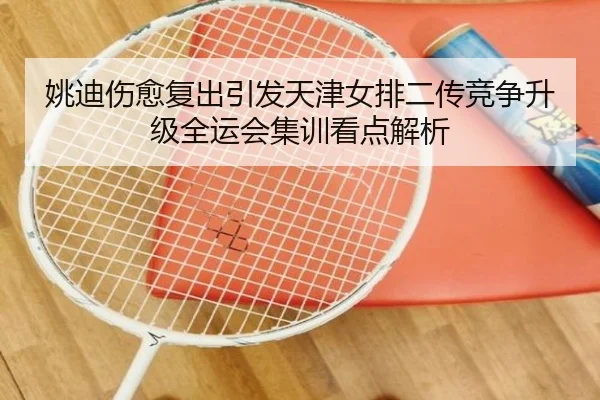 姚迪伤愈复出引发天津女排二传竞争升级全运会集训看点解析