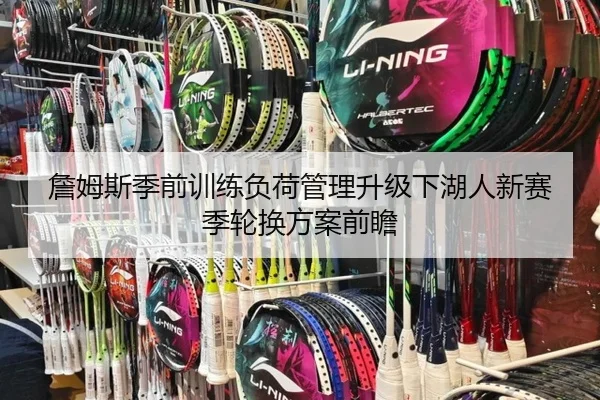詹姆斯季前训练负荷管理升级下湖人新赛季轮换方案前瞻
